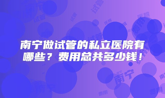 南宁做试管的私立医院有哪些？费用总共多少钱！