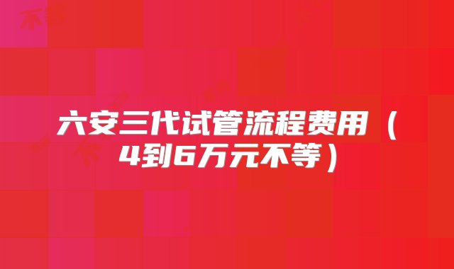 六安三代试管流程费用（4到6万元不等）