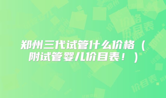 郑州三代试管什么价格（附试管婴儿价目表！）