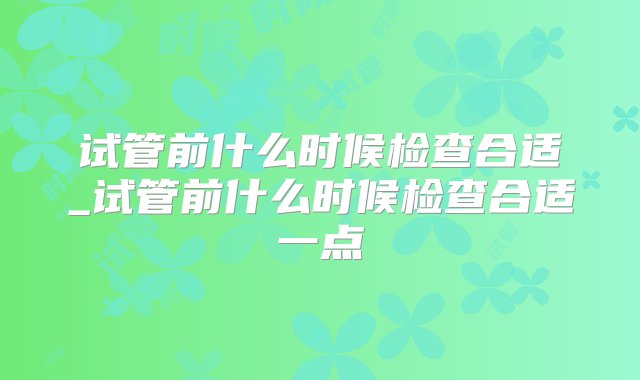 试管前什么时候检查合适_试管前什么时候检查合适一点