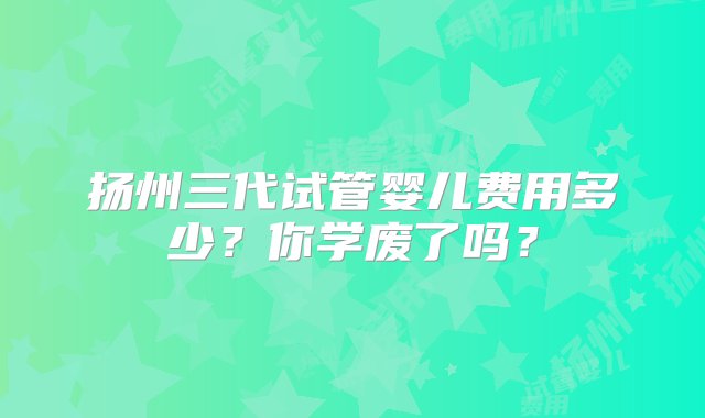 扬州三代试管婴儿费用多少？你学废了吗？