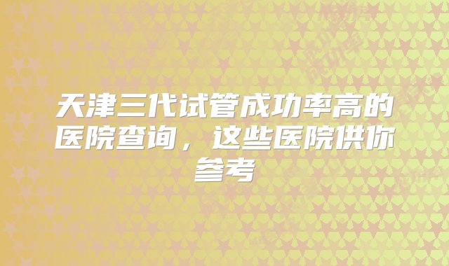 天津三代试管成功率高的医院查询，这些医院供你参考