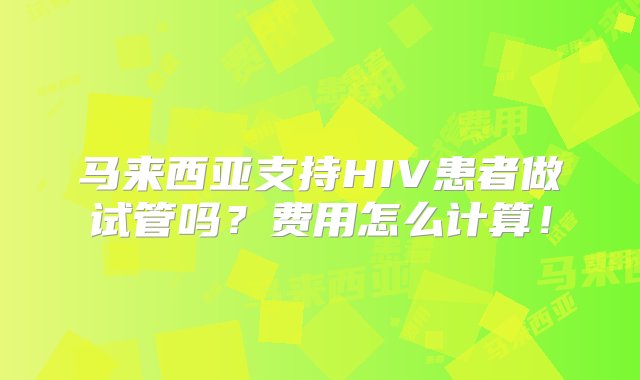 马来西亚支持HIV患者做试管吗？费用怎么计算！