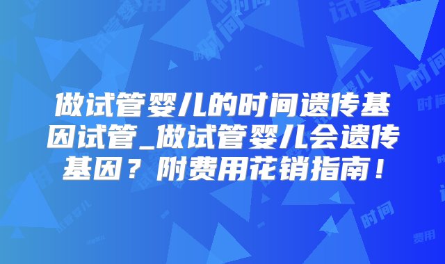 做试管婴儿的时间遗传基因试管_做试管婴儿会遗传基因？附费用花销指南！