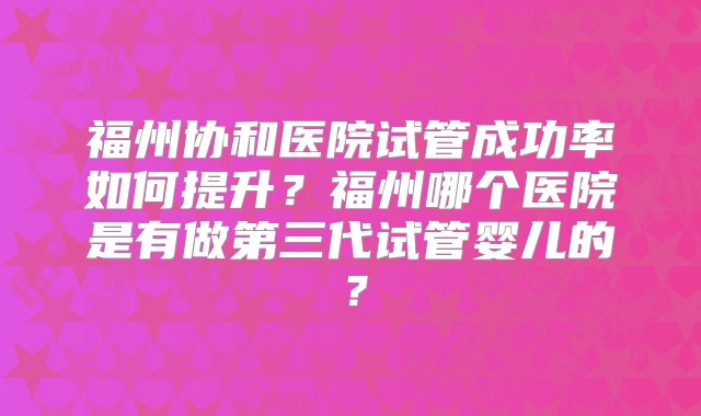 福州协和医院试管成功率如何提升？福州哪个医院是有做第三代试管婴儿的？