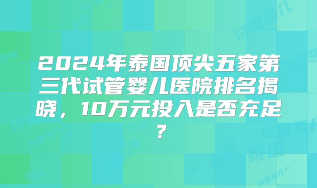 2024年泰国顶尖五家第三代试管婴儿医院排名揭晓，10万元投入是否充足？