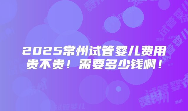 2025常州试管婴儿费用贵不贵！需要多少钱啊！