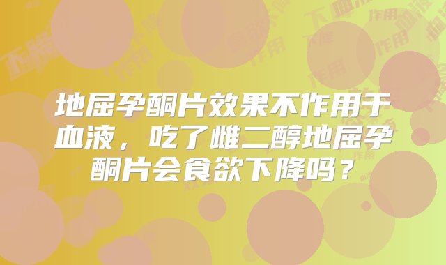 地屈孕酮片效果不作用于血液，吃了雌二醇地屈孕酮片会食欲下降吗？