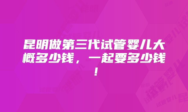 昆明做第三代试管婴儿大概多少钱，一起要多少钱！