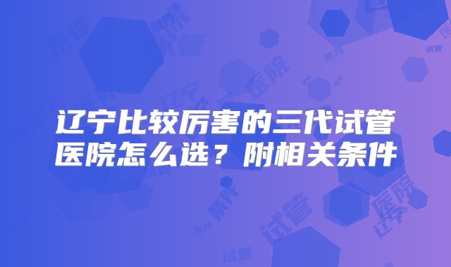 辽宁比较厉害的三代试管医院怎么选？附相关条件