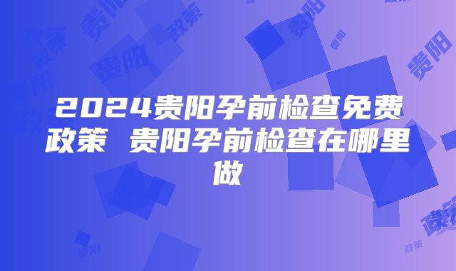 2024贵阳孕前检查免费政策 贵阳孕前检查在哪里做