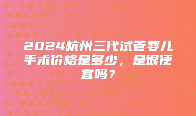 2024杭州三代试管婴儿手术价格是多少，是很便宜吗？