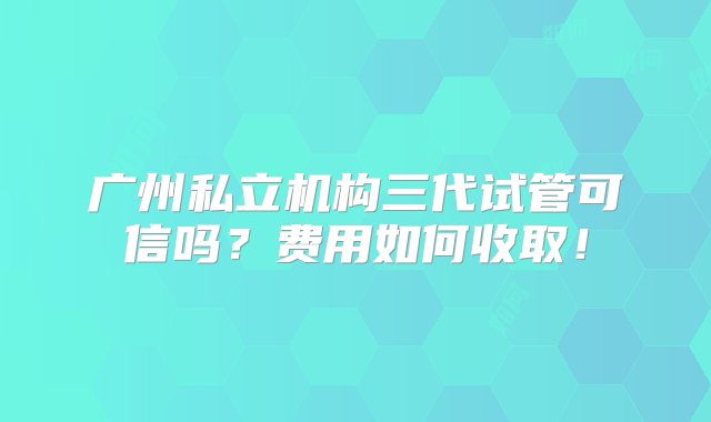 广州私立机构三代试管可信吗？费用如何收取！