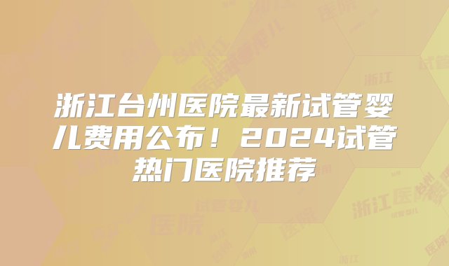 浙江台州医院最新试管婴儿费用公布！2024试管热门医院推荐