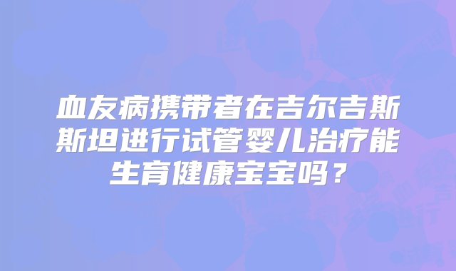 血友病携带者在吉尔吉斯斯坦进行试管婴儿治疗能生育健康宝宝吗？