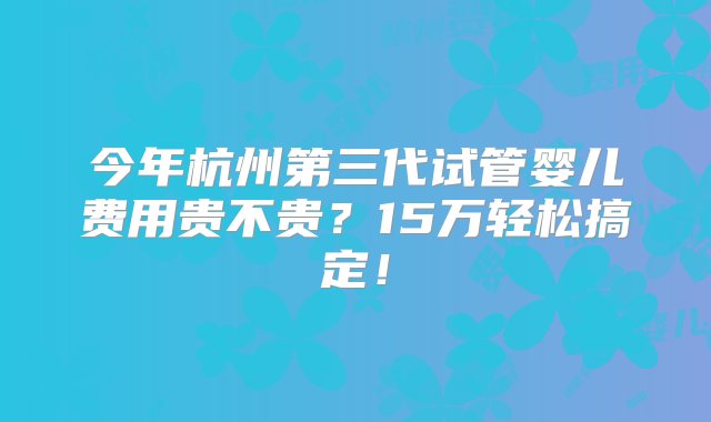 今年杭州第三代试管婴儿费用贵不贵？15万轻松搞定！