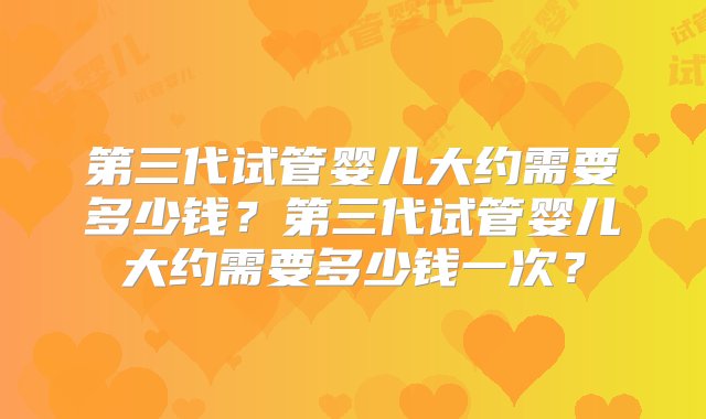 第三代试管婴儿大约需要多少钱？第三代试管婴儿大约需要多少钱一次？