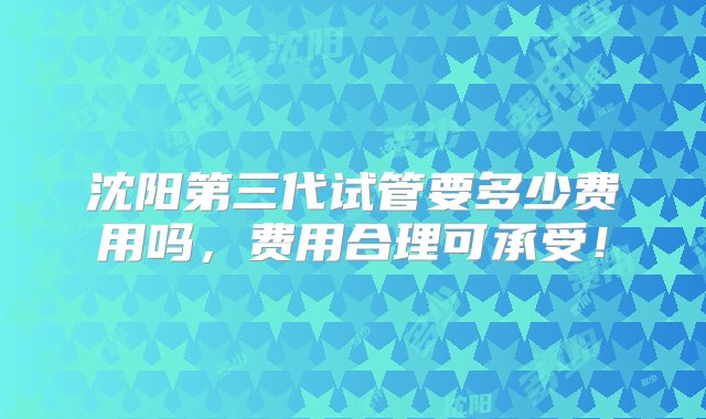 沈阳第三代试管要多少费用吗，费用合理可承受！