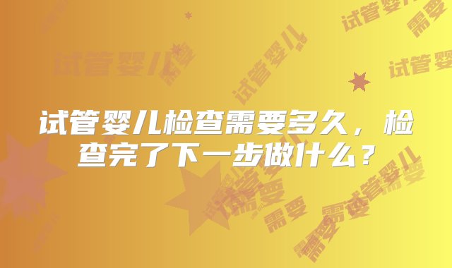 试管婴儿检查需要多久，检查完了下一步做什么？