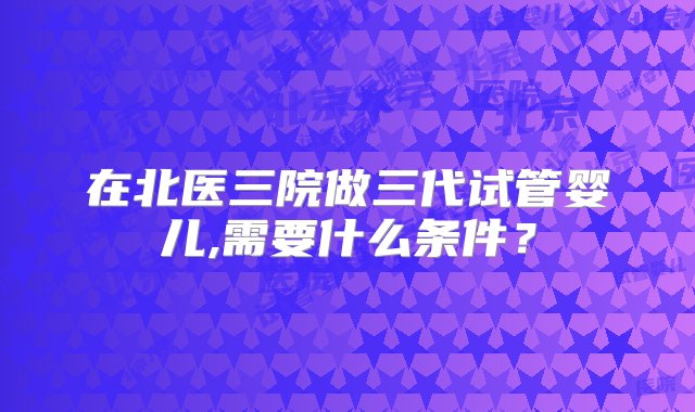 在北医三院做三代试管婴儿,需要什么条件？