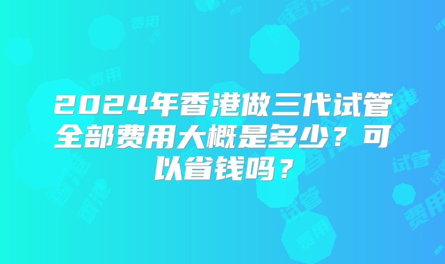 2024年香港做三代试管全部费用大概是多少？可以省钱吗？