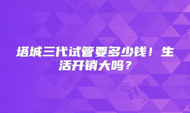 塔城三代试管要多少钱！生活开销大吗？