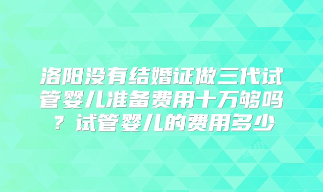 洛阳没有结婚证做三代试管婴儿准备费用十万够吗？试管婴儿的费用多少