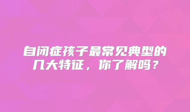 自闭症孩子最常见典型的几大特征，你了解吗？