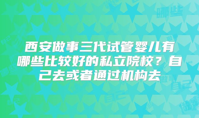 西安做事三代试管婴儿有哪些比较好的私立院校？自己去或者通过机构去