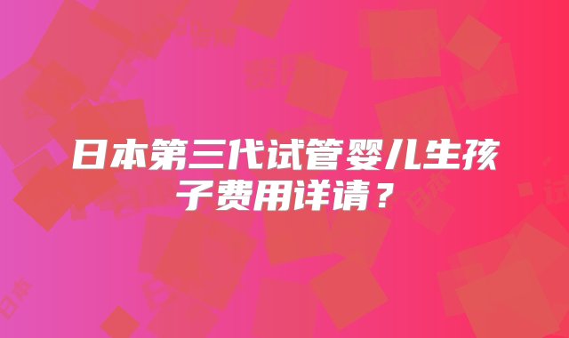 日本第三代试管婴儿生孩子费用详请？