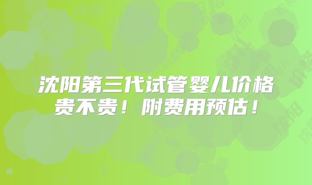 沈阳第三代试管婴儿价格贵不贵！附费用预估！