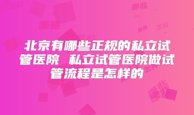 北京有哪些正规的私立试管医院 私立试管医院做试管流程是怎样的