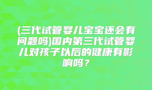 (三代试管婴儿宝宝还会有问题吗)国内第三代试管婴儿对孩子以后的健康有影响吗？