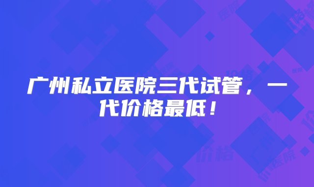 广州私立医院三代试管，一代价格最低！