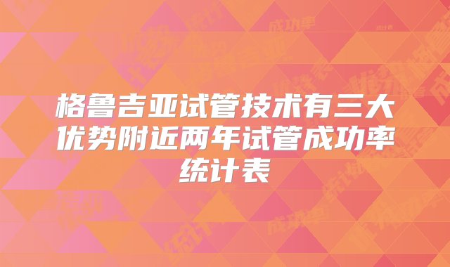 格鲁吉亚试管技术有三大优势附近两年试管成功率统计表