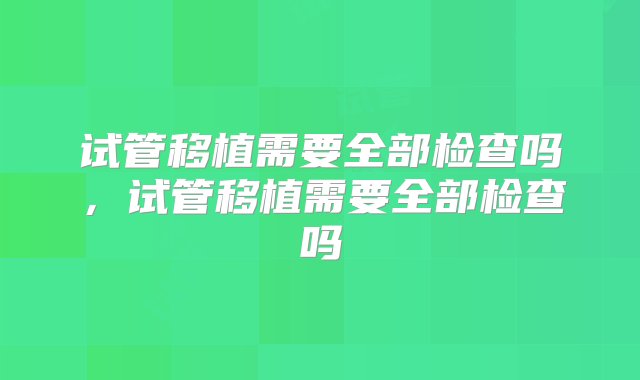 试管移植需要全部检查吗，试管移植需要全部检查吗