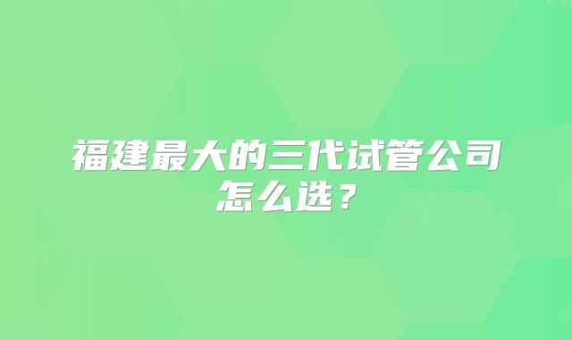 福建最大的三代试管公司怎么选？