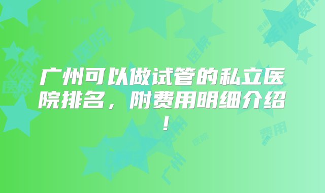 广州可以做试管的私立医院排名，附费用明细介绍！