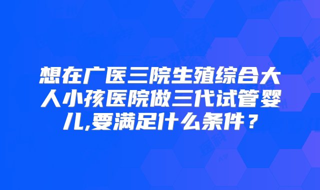 想在广医三院生殖综合大人小孩医院做三代试管婴儿,要满足什么条件？