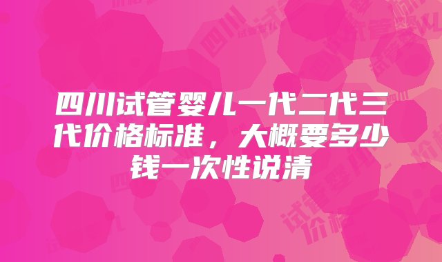 四川试管婴儿一代二代三代价格标准，大概要多少钱一次性说清