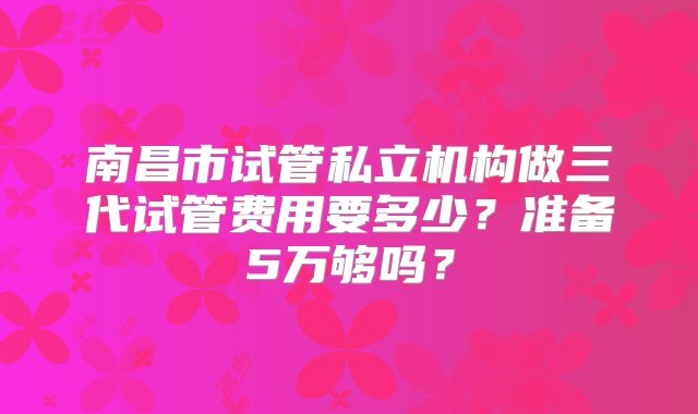 南昌市试管私立机构做三代试管费用要多少？准备5万够吗？