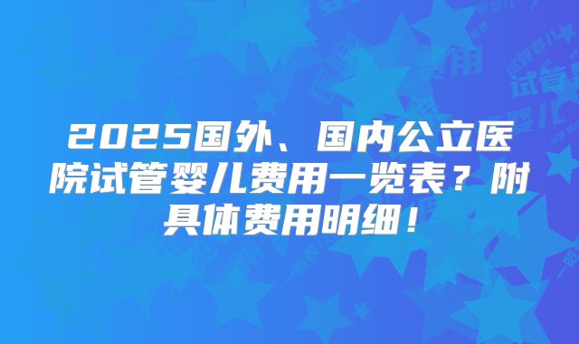 2025国外、国内公立医院试管婴儿费用一览表？附具体费用明细！