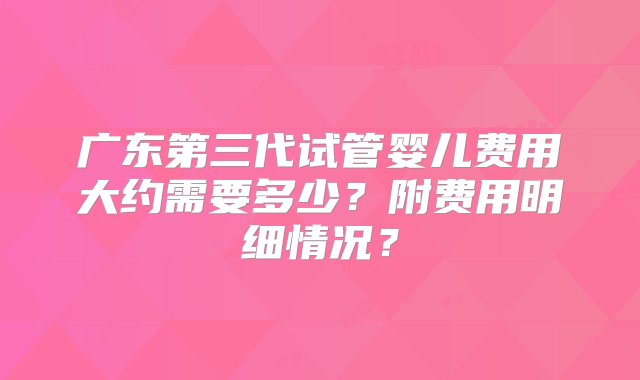 广东第三代试管婴儿费用大约需要多少？附费用明细情况？