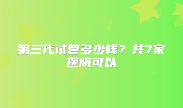 第三代试管多少钱？共7家医院可以