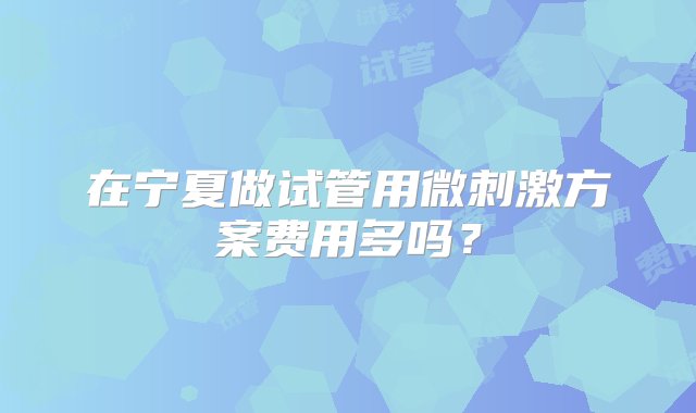 在宁夏做试管用微刺激方案费用多吗？