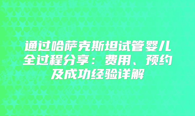 通过哈萨克斯坦试管婴儿全过程分享：费用、预约及成功经验详解