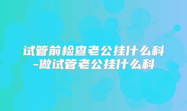 试管前检查老公挂什么科-做试管老公挂什么科