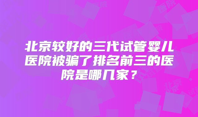 北京较好的三代试管婴儿医院被骗了排名前三的医院是哪几家？