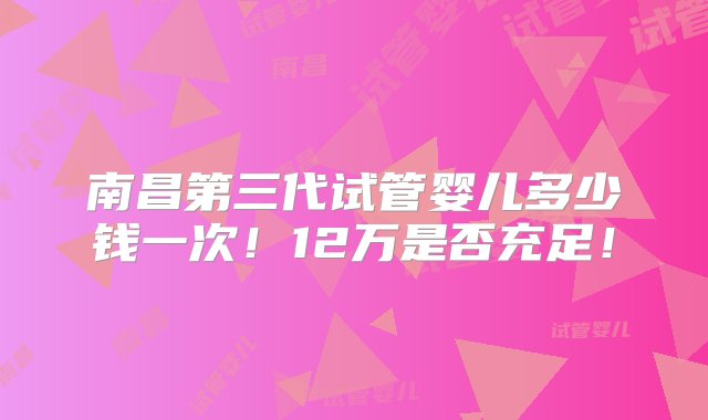 南昌第三代试管婴儿多少钱一次！12万是否充足！