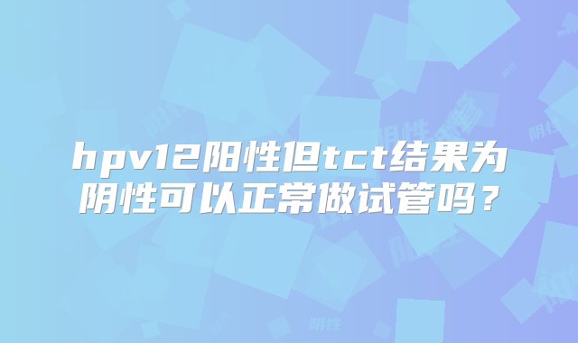 hpv12阳性但tct结果为阴性可以正常做试管吗？